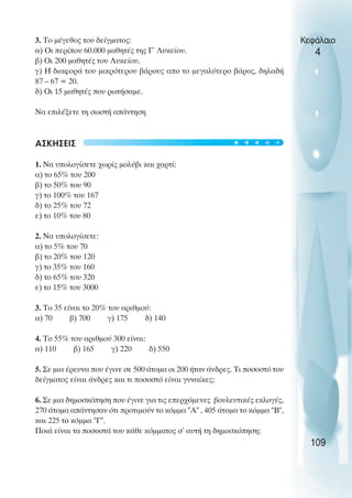 3. Το µέγεθος του δείγµατος:
α) Oι περίπου 60.000 µαθητές της Γ΄ Λυκείου.
β) Oι 200 µαθητές του Λυκείου.
γ) Η διαφορά του µικρότερου βάρους απο το µεγαλύτερο βάρος, δηλαδή
87 – 67 = 20.
δ) Oι 15 µαθητές που ρωτήσαµε.
Να επιλέξετε τη σωστή απάντηση
ΑΣΚΗΣΕΙΣ
1. Να υπολογίσετε χωρίς µολύβι και χαρτί:
α) το 65% του 200
β) το 50% του 90
γ) το 100% του 167
δ) το 25% του 72
ε) το 10% του 80
2. Να υπολογίσετε:
α) το 5% του 70
β) το 20% του 120
γ) το 35% του 160
δ) το 65% του 320
ε) το 15% του 3000
3. Το 35 είναι το 20% του αριθµού:
α) 70 β) 700 γ) 175 δ) 140
4. Το 55% του αριθµού 300 είναι:
α) 110 β) 165 γ) 220 δ) 550
5. Σε µια έρευνα που έγινε σε 500 άτοµα οι 200 ήταν άνδρες. Τι ποσοστό του
δείγµατος είναι άνδρες και τι ποσοστό είναι γυναίκες;
6. Σε µια δηµοσκόπηση που έγινε για τις επερχόµενες βουλευτικές εκλογές,
270 άτοµα απάντησαν ότι προτιµούν το κόµµα "Α" , 405 άτοµα το κόµµα "Β",
και 225 το κόµµα "Γ".
Ποιά είναι τα ποσοστά του κάθε κόµµατος σ’ αυτή τη δηµοσκόπηση;
Κεφάλαιο
4
109
t
t
t
t
t
 