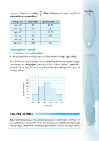σαµε σε 5 κλάσεις µε πλάτος Η διαδικασία αυτή ονοµάζεται
οµαδοποίηση παρατηρήσεων.
Παρατηρήσεις – Σχόλια
• Oι κλάσεις έχουν το ίδιο πλάτος.
• Το ηµιάθροισµα των άκρων µιας κλάσης λέγεται κέντρο της κλάσης.
Για να κάνουµε γραφική παρουσίαση οµαδοποιηµένων παρατηρήσεων χρη-
σιµοποιούµε το ιστόγραµµα, που αποτελείται από συνεχόµενα ορθογώνια,
τα οποία έχουν ύψος ίσο µε τη συχνότητα ή τη σχετική συχνότητα της αντί-
στοιχης κλάσης.
ΛΥΜΕΝΕΣ ΑΣΚΗΣΕΙΣ
1) Σ’ ένα τεστ πήραν µέρος 50 µαθητές προκειµένου ο καθένας να απαντήσει σε
200 ερωτήσεις. Η βαθµολογία είναι 1 ή 0, ανάλογα αν ο µαθητής απαντάει ή όχι
στην ερώτηση. O παρακάτω πίνακας δείχνει τα αποτελέσµατα της βαθµολογίας.
Κεφάλαιο
4
121
Ύψος (cm) Συχνότητα Σχετική συχν. (%)
140 – 150 45 11,25
150 – 160 104 26
160 – 170 125 31,25
170 – 180 82 20,5
180 – 190 44 11
Σύνολο 400 100
20
40
60
80
100
120
140
Αριθµοί
µαθητών
140 150 160 170 180 190
Ύψος (cm)
t
t
t
t
t
 