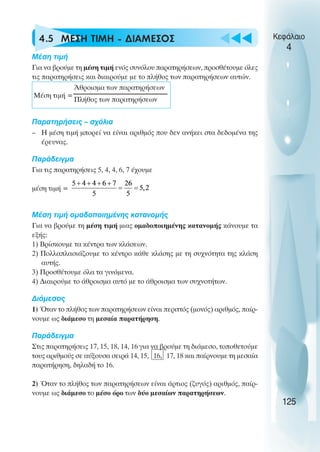u t
t
t
4.5 ΜΕΣΗ ΤΙΜΗ - ∆ΙΑΜΕΣΟΣ
Μέση τιµή
Για να βρούµε τη µέση τιµή ενός συνόλου παρατηρήσεων, προσθέτουµε όλες
τις παρατηρήσεις και διαιρούµε µε το πλήθος των παρατηρήσεων αυτών.
Μέση τιµή =
Παρατηρήσεις – σχόλια
– Η µέση τιµή µπορεί να είναι αριθµός που δεν ανήκει στα δεδοµένα της
έρευνας.
Παράδειγµα
Για τις παρατηρήσεις 5, 4, 4, 6, 7 έχουµε
µέση τιµή =
Μέση τιµή οµαδοποιηµένης κατανοµής
Για να βρούµε τη µέση τιµή µιας οµαδοποιηµένης κατανοµής κάνουµε τα
εξής:
1) Βρίσκουµε τα κέντρα των κλάσεων.
2) Πολλαπλασιάζουµε το κέντρο κάθε κλάσης µε τη συχνότητα της κλάση
αυτής.
3) Προσθέτουµε όλα τα γινόµενα.
4) ∆ιαιρούµε το άθροισµα αυτό µε το άθροισµα των συχνοτήτων.
∆ιάµεσος
1) Όταν το πλήθος των παρατηρήσεων είναι περιττός (µονός) αριθµός, παίρ-
νουµε ως διάµεσο τη µεσαία παρατήρηση.
Παράδειγµα
Στις παρατηρήσεις 17, 15, 18, 14, 16 για να βρούµε τη διάµεσο, τοποθετούµε
τους αριθµούς σε αύξουσα σειρά 14, 15, 16, 17, 18 και παίρνουµε τη µεσαία
παρατήρηση, δηλαδή το 16.
2) Όταν το πλήθος των παρατηρήσεων είναι άρτιος (ζυγός) αριθµός, παίρ-
νουµε ως διάµεσο το µέσο όρο των δύο µεσαίων παρατηρήσεων.
Κεφάλαιο
4
125
Άθροισµα των παρατηρήσεων
Πλήθος των παρατηρήσεων
 