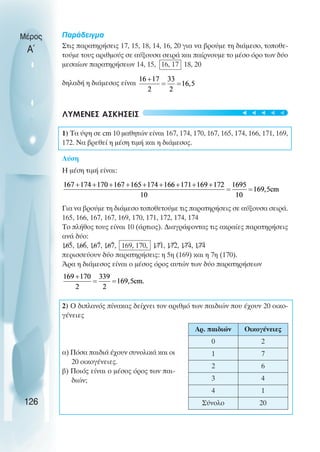 Παράδειγµα
Στις παρατηρήσεις 17, 15, 18, 14, 16, 20 για να βρούµε τη διάµεσο, τοποθε-
τούµε τους αριθµούς σε αύξουσα σειρά και παίρνουµε το µέσο όρο των δύο
µεσαίων παρατηρήσεων 14, 15, 16, 17 18, 20
δηλαδή η διάµεσος είναι
ΛΥΜΕΝΕΣ ΑΣΚΗΣΕΙΣ
1) Τα ύψη σε cm 10 µαθητών είναι 167, 174, 170, 167, 165, 174, 166, 171, 169,
172. Να βρεθεί η µέση τιµή και η διάµεσος.
Λύση
Η µέση τιµή είναι:
Για να βρούµε τη διάµεσο τοποθετούµε τις παρατηρήσεις σε αύξουσα σειρά.
165, 166, 167, 167, 169, 170, 171, 172, 174, 174
Το πλήθος τους είναι 10 (άρτιος). ∆ιαγράφοντας τις ακραίες παρατηρήσεις
ανά δύο:
165, 166, 167, 167, 169, 170, 171, 172, 174, 174
περισσεύουν δύο παρατηρήσεις: η 5η (169) και η 7η (170).
Άρα η διάµεσος είναι ο µέσος όρος αυτών των δύο παρατηρήσεων
2) O διπλανός πίνακας δείχνει τον αριθµό των παιδιών που έχουν 20 οικο-
γένειες
α) Πόσα παιδιά έχουν συνολικά και οι
20 οικογένειες.
β) Ποιός είναι ο µέσος όρος των παι-
διών;
Μέρος
Α΄
126
Αρ. παιδιών Οικογένειες
0 2
1 7
2 6
3 4
4 1
Σύνολο 20
t
t
t
t
t
 