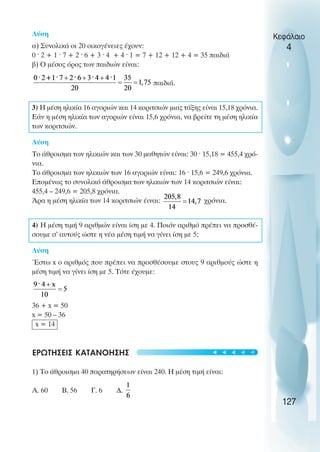 Λύση
α) Συνολικά οι 20 οικογένειες έχουν:
0 ˆ 2 + 1 ˆ 7 + 2 ˆ 6 + 3 ˆ 4 + 4 ˆ 1 = 7 + 12 + 12 + 4 = 35 παιδιά
β) O µέσος όρος των παιδιών είναι:
παιδιά.
3) Η µέση ηλικία 16 αγοριών και 14 κοριτσιών µιας τάξης είναι 15,18 χρόνια.
Εάν η µέση ηλικία των αγοριών είναι 15,6 χρόνια, να βρείτε τη µέση ηλικία
των κοριτσιών.
Λύση
Το άθροισµα των ηλικιών και των 30 µαθητών είναι: 30 ˆ 15,18 = 455,4 χρό-
νια.
Το άθροισµα των ηλικιών των 16 αγοριών είναι: 16 ˆ 15,6 = 249,6 χρόνια.
Εποµένως το συνολικό άθροισµα των ηλικιών των 14 κοριτσιών είναι:
455,4 – 249,6 = 205,8 χρόνια.
Άρα η µέση ηλικία των 14 κοριτσιών έιναι: χρόνια.
4) Η µέση τιµή 9 αριθµών είναι ίση µε 4. Ποιόν αριθµό πρέπει να προσθέ-
σουµε σ’ αυτούς ώστε η νέα µέση τιµή να γίνει ίση µε 5;
Λύση
Έστω x ο αριθµός που πρέπει να προσθέσουµε στους 9 αριθµούς ώστε η
µέση τιµή να γίνει ίση µε 5. Τότε έχουµε:
36 + x = 50
x = 50 – 36
x = 14
ΕΡΩΤΗΣΕΙΣ ΚΑΤΑΝOΗΣΗΣ
1) Το άθροισµα 40 παρατηρήσεων είναι 240. Η µέση τιµή είναι:
Α. 60 Β. 56 Γ. 6 ∆.
Κεφάλαιο
4
127
t
t
t
t
t
 