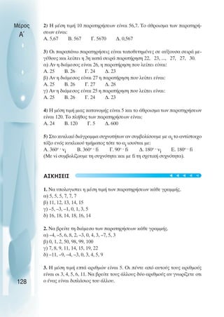 2) Η µέση τιµή 10 παρατηρήσεων είναι 56,7. Το άθροισµα των παρατηρή-
σεων είναι:
Α. 5,67 Β. 567 Γ. 5670 ∆. 0,567
3) Oι παραπάνω παρατηρήσεις είναι τοποθετηµένες σε αύξουσα σειρά µε-
γέθους και λείπει η 3η κατά σειρά παρατήρηση 22, 23, ..., 27, 27, 30.
α) Αν η διάµεσος είναι 26, η παρατήρηση που λείπει είναι:
Α. 25 Β. 26 Γ. 24 ∆. 23
β) Αν η διάµεσος είναι 27 η παρατήρηση που λείπει είναι:
Α. 25 Β. 26 Γ. 27 ∆. 28
γ) Αν η διάµεσος είναι 25 η παρατήρηση που λείπει είναι:
Α. 25 Β. 26 Γ. 24 ∆. 23
4) Η µέση τιµή µιας κατανοµής είναι 5 και το άθροισµα των παρατηρήσεων
είναι 120. Το πλήθος των παρατηρήσεων είναι:
Α. 24 Β. 120 Γ. 5 ∆. 600
5) Στο κυκλικό διάγραµµα συχνοτήτων αν συµβολίσουµε µε αi το αντίστοιχο
τόξο ενός κυκλικού τµήµατος τότε το αi ισούται µε:
Α. 360o
ˆ vi B. 360o
ˆ fi Γ. 90o
ˆ fi ∆. 180o
ˆ vi Ε. 180o
ˆ fi
(Με vi συµβολίζουµε τη συχνότητα και µε fi τη σχετική συχνότητα).
ΑΣΚΗΣΕΙΣ
1. Να υπολογιστει η µέση τιµή των παρατηρήσεων κάθε γραµµής.
α) 5, 5, 5, 7, 7, 7
β) 11, 12, 13, 14, 15
γ) –5, –3, –1, 0, 1, 3, 5
δ) 16, 18, 14, 18, 16, 14
2. Να βρείτε τη διάµεσο των παρατηρήσεων κάθε γραµµής.
α) –4, –5, 6, 8, 2, –3, 0, 4, 3, –7, 5, 3
β) 0, 1, 2, 50, 98, 99, 100
γ) 7, 8, 9, 11, 14, 15, 19, 22
δ) –11, –9, –4, –3, 0, 3, 4, 5, 9
3. Η µέση τιµή επτά αριθµών είναι 5. Oι πέντε από αυτούς τους αριθµούς
είναι οι 3, 4, 5, 6, 11. Να βρείτε τους άλλους δύο αριθµούς αν γνωρίζετε οτι
ο ένας είναι διπλάσιος του άλλου.
Μέρος
Α΄
128
t
t
t
t
t
 