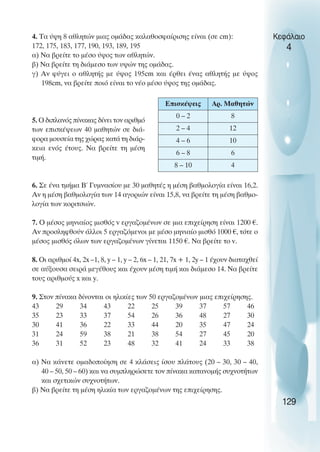 4. Τα ύψη 8 αθλητών µιας οµάδας καλαθοσφαίρισης είναι (σε cm):
172, 175, 183, 177, 190, 193, 189, 195
α) Να βρείτε το µέσο ύψος των αθλητών.
β) Να βρείτε τη διάµεσο των υψών της οµάδας.
γ) Αν φύγει ο αθλητής µε ύψος 195cm και έρθει ένας αθλητής µε ύψος
198cm, να βρείτε ποιό είναι το νέο µέσο ύψος της οµάδας.
5. O διπλανός πίνακας δίνει τον αριθµό
των επισκέψεων 40 µαθητών σε διά-
φορα µουσεία της χώρας κατά τη διάρ-
κεια ενός έτους. Nα βρείτε τη µέση
τιµή.
6. Σε ένα τµήµα Β΄ Γυµνασίου µε 30 µαθητές η µέση βαθµολογία είναι 16,2.
Αν η µέση βαθµολογία των 14 αγοριών είναι 15,8, να βρείτε τη µέση βαθµο-
λογία των κοριτσιών.
7. O µέσος µηνιαίος µισθός v εργαζοµένων σε µια επιχείρηση είναι 1200 €.
Αν προσληφθούν άλλοι 5 εργαζόµενοι µε µέσο µηνιαίο µισθό 1000 €, τότε ο
µέσος µισθός όλων των εργαζοµένων γίνεται 1150 €. Να βρείτε το v.
8. Oι αριθµοί 4x, 2x –1, 8, y – 1, y – 2, 6x – 1, 21, 7x + 1, 2y – 1 έχουν διαταχθεί
σε αύξουσα σειρά µεγέθους και έχουν µέση τιµή και διάµεσο 14. Να βρείτε
τους αριθµούς x και y.
9. Στον πίνακα δίνονται οι ηλικίες των 50 εργαζοµένων µιας επιχείρησης.
43 29 34 43 22 25 39 37 57 46
35 23 33 37 54 26 36 48 27 30
30 41 36 22 33 44 20 35 47 24
31 24 59 38 21 38 54 27 45 20
36 31 52 23 48 32 41 24 33 38
α) Να κάνετε οµαδοποίηση σε 4 κλάσεις ίσου πλάτους (20 – 30, 30 – 40,
40 – 50, 50 – 60) και να συµπληρώσετε τον πίνακα κατανοµής συχνοτήτων
και σχετικών συχνοτήτων.
β) Να βρείτε τη µέση ηλικία των εργαζοµένων της επιχείρησης.
Κεφάλαιο
4
129
Επισκέψεις Αρ. Μαθητών
0 – 2 8
2 – 4 12
4 – 6 10
6 – 8 6
8 – 10 4
 