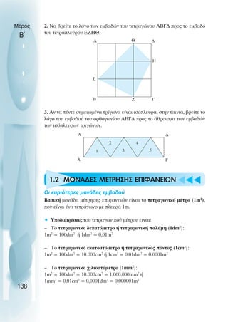 u t
t
t
2. Να βρείτε το λόγο των εµβαδών του τετραγώνου ΑΒΓ∆ προς το εµβαδό
του τετραπλεύρου ΕΖΗΘ.
3. Αν τα πέντε σηµειωµένα τρίγωνα είναι ισόπλευρα, στην ταινία, βρείτε το
λόγο του εµβαδού του ορθογωνίου ΑΒΓ∆ προς το άθροισµα των εµβαδών
των ισόπλευρων τριγώνων.
1.2 ΜΟΝΑ∆ΕΣ ΜΕΤΡΗΣΗΣ ΕΠΙΦΑΝΕΙΩΝ
Oι κυριότερες µονάδες εµβαδού
Βασική µονάδα µέτρησης επιφανειών είναι το τετραγωνικό µέτρο (1m2
),
που είναι ένα τετράγωνο µε πλευρά 1m.
• Υποδιαιρέσεις του τετραγωνικού µέτρου είναι:
– Το τετραγωνικο δεκατόµετρο ή τετραγωνική παλάµη (1dm2
):
1m2
= 100dm2
ή 1dm2
= 0,01m2
– Το τετραγωνικό εκατοστόµετρο ή τετραγωνικός πόντος (1cm2
):
1m2
= 100dm2
= 10.000cm2
ή 1cm2
= 0.01dm2
= 0.0001m2
– Το τετραγωνικό χιλιοστόµετρο (1mm2
):
1m2
= 100dm2
= 10.000cm2
= 1.000.000mm2
ή
1mm2
= 0,01cm2
= 0,0001dm2
= 0,000001m2
Μέρος
Β΄
138
Θ
Α ∆
Η
Γ
Ζ
Β
Ε
Α
∆
∆
Γ
1
2
3
4
5
 