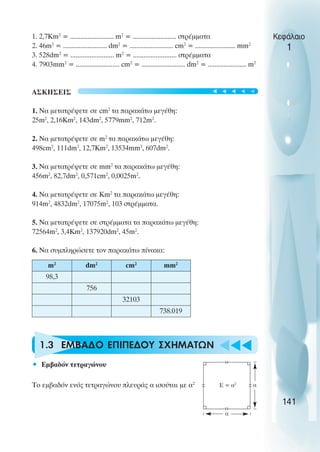 u t
t
t
1. 2,7Km2
= ......................... m2
= ......................... στρέµµατα
2. 46m2
= ......................... dm2
= ......................... cm2
= ....................... mm2
3. 528dm2
= ......................... m2
= ......................... στρέµµατα
4. 7903mm2
= ......................... cm2
= ......................... dm2
= ...................... m2
ΑΣΚΗΣΕΙΣ
1. Να µετατρέψετε σε cm2
τα παρακάτω µεγέθη:
25m2
, 2,16Km2
, 143dm2
, 5779mm2
, 712m2
.
2. Να µετατρέψετε σε m2
τα παρακάτω µεγέθη:
498cm2
, 111dm2
, 12,7Km2
, 13534mm2
, 607dm2
.
3. Να µετατρέψετε σε mm2
τα παρακάτω µεγέθη:
456m2
, 82,7dm2
, 0,571cm2
, 0,0025m2
.
4. Να µετατρέψετε σε Km2
τα παρακάτω µεγέθη:
914m2
, 4832dm2
, 17075m2
, 103 στρέµµατα.
5. Να µετατρέψετε σε στρέµµατα τα παρακάτω µεγέθη:
72564m2
, 3,4Km2
, 137920dm2
, 45m2
.
6. Να συµπληρώσετε τον παρακάτω πίνακα:
1.3 ΕΜΒΑ∆O ΕΠIΠΕ∆ΟΥ ΣΧΗΜAΤΩΝ
• Εµβαδόν τετραγώνου
Το εµβαδόν ενός τετραγώνου πλευράς α ισούται µε α2
Κεφάλαιο
1
141
m2
dm2
cm2
mm2
98,3
756
32103
738.019
E = α2
α
α
t
t
t
t
t
 