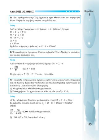ΛΥΜΕΝΕΣ ΑΣΚΗΣΕΙΣ
1) Ένα ορθογώνιο παραλληλόγραµµου έχει πλάτος 8cm και περίµετρο
46cm. Να βρείτε το µήκος του και το εµβαδόν του.
Λύση
Από τον τύπο: Περίµετρος = 2 · (µήκος) + 2 · (πλάτος) έχουµε:
46 = 2 · µ + 2 · 8
46 = 2 · µ + 16
46 – 16 = 2 · µ
2µ = 30
µ = 15cm
Εµβαδόν = (µήκος) · (πλάτος) = 15 · 8 = 120cm2
2) Ένα ορθογώνιο έχει µήκος 23m και εµβαδόν 391m2
. Να βρείτε το πλάτος
του και την περίµετρό του.
Λύση
Απο τον τύπο Ε = (µήκος) · (πλάτος) έχουµε 391 = 23 · π
π = άρα π = 17m
Περίµετρος = 2 · 23 + 2 · 17 = 46 + 34 = 80m
3) Το δάπεδο ενός δωµατίου σχήµατος ορθογωνίου µε διαστάσεις 6m µήκος
και 5m πλάτος, πρόκειται να στρωθεί µε σανίδια σχήµατος ορθογωνίου µε
διαστάσεις 10cm πλάτος και 25cm µήκος.
α) Να βρείτε πόσα πλακάκια θα χρειαστούν.
β) Πόσα χρήµατα θα χρειαστούν αν κάθε σανίδι κοστίζει 0,3 €;
Λύση
α) Το εµβαδόν του δαπέδου του δωµατίου είναι: Εδ = 6 · 5 = 30m2
Το εµβαδόν σε κάθε σανίδι είναι: Εσ
= 25 · 10 = 250cm2
= 0,025m2
Oπότε
σανίδια θα χρειαστούν.
β) 1200 · 0,3 = 360 € συνολικό κόστος
Κεφάλαιο
1
143
t
t
t
t
t
 