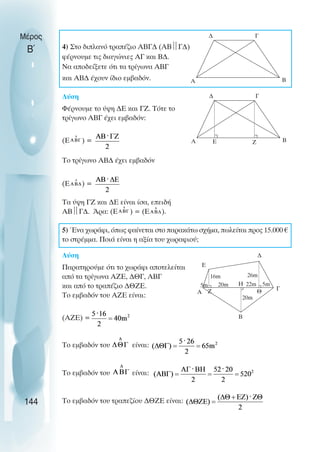 4) Στο διπλανό τραπέζιο ΑΒΓ∆ (ΑΒ
Γ∆)
φέρνουµε τις διαγώνιες ΑΓ και Β∆.
Να αποδείξετε ότι τα τρίγωνα ABΓ
και ΑΒ∆ έχουν ίδιο εµβαδόν.
Λύση
Φέρνουµε το ύψη ∆Ε και ΓΖ. Τότε το
τρίγωνο ΑΒΓ έχει εµβαδόν:
(Ε ) =
Το τρίγωνο ΑΒ∆ έχει εµβαδόν
(Ε ) =
Τα ύψη ΓΖ και ∆Ε είναι ίσα, επειδή
ΑΒ
Γ∆. Άρα: (Ε ) = (Ε ).
5) Ένα χωράφι, όπως φαίνεται στο παρακάτω σχήµα, πωλείται προς 15.000 €
το στρέµµα. Ποιά είναι η αξία του χωραφιού;
Λύση
Παρατηρούµε ότι το χωράφι αποτελείται
από τα τρίγωνα ΑΖΕ, ∆ΘΓ, ΑΒΓ
και από το τραπέζιο ∆ΘΖΕ.
Το εµβαδόν του ΑΖΕ είναι:
(ΑΖΕ) =
Το εµβαδόν του είναι:
Το εµβαδόν του είναι:
Το εµβαδόν του τραπεζίου ∆ΘΖΕ είναι:
Μέρος
Β΄
144
∆
Β
Γ
Α
∆
Β
Γ
Α Ε Ζ
Α
Ε
∆
Γ
Β
Ζ
Η
Θ
16m
20m 22m
20m
5m
26m
5m
 