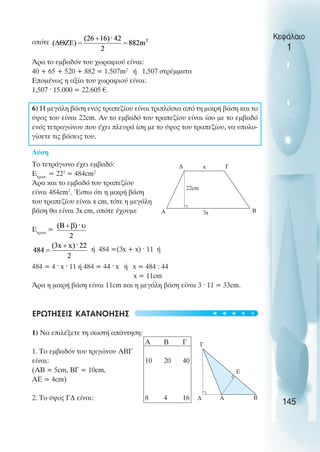 οπότε
Άρα το εµβαδόν του χωραφιού είναι:
40 + 65 + 520 + 882 = 1.507m2
ή 1,507 στρέµµατα
Εποµένως η αξία του χωραφιού είναι:
1,507 · 15.000 = 22.605 €.
6) Η µεγάλη βάση ενός τραπεζίου είναι τριπλάσια από τη µικρή βάση και το
ύψος του είναι 22cm. Αν το εµβαδό του τραπεζίου είναι ίσο µε το εµβαδό
ενός τετραγώνου που έχει πλευρά ίση µε το ύψος του τραπεζίου, να υπολο-
γίσετε τις βάσεις του.
Λύση
Το τετράγωνο έχει εµβαδό:
Ετραπ.
= 222
= 484cm2
Άρα και το εµβαδό του τραπεζίου
είναι 484cm2
. Έστω ότι η µικρή βάση
του τραπεζίου είναι x cm, τότε η µεγάλη
βάση θα είναι 3x cm, οπότε έχουµε
Ετραπ.
=
ή 484 =(3x + x) ˆ 11 ή
484 = 4 · x · 11 ή 484 = 44 · x ή x = 484 : 44
x = 11cm
Άρα η µικρή βάση είναι 11cm και η µεγάλη βάση είναι 3 · 11 = 33cm.
ΕΡΩΤΗΣΕΙΣ ΚΑΤΑΝOΗΣΗΣ
1) Να επιλέξετε τη σωστή απάντηση:
Α Β Γ
1. Το εµβαδόν του τριγώνου ΑΒΓ
είναι: 10 20 40
(ΑΒ = 5cm, ΒΓ = 10cm,
ΑΕ = 4cm)
2. Το ύψος Γ∆ είναι: 8 4 16
Κεφάλαιο
1
145
∆
Β
Γ
Α 3x
22cm
Γ
∆ A Β
Ε
x
t
t
t
t
t
 