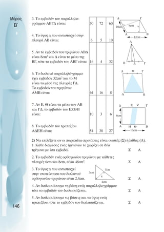 3. Το εµβαδόν του παραλληλο-
γράµµου ΑΒΓ∆ είναι: 30 72 60
4. Το ύψος x που αντιστοιχεί στην
πλευρά ΑΒ είναι: 6 5 10
5. Αν το εµβαδόν του τριγώνου ΑΒ∆
είναι 8cm2
και ∆ είναι το µέσο της
ΒΓ, τότε το εµβαδόν του ΑΒΓ είναι: 16 4 32
6. Το διπλανό παραλληλόγραµµο
έχει εµβαδόν 32cm2
και το Μ
είναι το µέσο της πλευράς Γ∆.
Το εµβαδόν του τριγώνου
ΑΜΒ είναι: 64 16 8
7. Αν Ε, Θ είναι τα µέσα των ΑΒ
και Γ∆, το εµβαδόν του ΕΖΘΗ
είναι: 10 3 6
8. Το εµβαδόν του τραπεζίου
Α∆ΕΗ είναι: 54 30 27
2) Να επιλέξετε αν οι παρακάτω προτάσεις είναι σωστές (Σ) ή λάθος (Λ).
1. Κάθε διάµεσος ενός τριγώνου το χωρίζει σε δύο
τρίγωνα µε ίσα εµβαδά. Σ Λ
2. Το εµβαδόν ενός ορθογωνίου τριγώνου µε κάθετες
πλευρές 6cm και 8cm, είναι 48cm2
. Σ Λ
3. Το ύψος x που αντιστοιχεί
στην υποτείνουσα του διπλανού
ορθογωνίου τριγώνου είναι 2,4cm. Σ Λ
4. Αν διπλασιάσουµε τη βάση ενός παραλληλογράµµου
τότε το εµβαδόν του διπλασιάζεται. Σ Λ
5. Αν διπλασιάσουµε τις βάσεις και το ύψος ενός
τραπεζίου, τότε το εµβαδόν του διπλασιάζεται. Σ Λ
Μέρος
Β΄
146
∆ Γ
Β
Α
x
6cm
10cm
Α
Β ∆ Γ
∆ Γ
Α Β
Μ
∆ Ε Ζ
Α Β
Γ
Η Θ
10cm
6cm
5cm
4cm
3cm
x
12cm
 