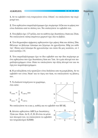 ΑΣΚΗΣΕΙΣ
1. Αν το εµβαδόν ενός τετραγώνου είναι 144cm2
, να υπολογίσετε την περί-
µετρό του.
2. Ένα ορθογώνιο παραλληλόγραµµο έχει περίµετρο 162m και το µήκος του
είναι διπλάσιο από το πλάτος του. Να υπολογίσετε το εµβαδόν του.
3. Ένα βιβλίο έχει 127 φύλλα, που το καθένα έχει διαστάσεις 16cm και 25cm.
Να υπολογίσετε πόση επιφάνεια χαρτιού έχει όλο το βιβλίο.
4. Ένα θερµοκήπιο σχήµατος ορθογωνίου έχει µήκος 46m και πλάτος 20m.
Θέλουµε να βάλουµε λίπασµα και ξέρουµε ότι χρειάζονται 300g για κάθε
1m2
. Πόσα κιλά λίπασµα θα χρειαστούµε και πόσο θα µας κοστίσει, αν 1
κιλό κοστίζει 2 €;
5. Ένα παραλληλόγραµµο έχει το ίδιο εµβαδόν και την ίδια περίµετρο µε
ένα ορθογώνιο που έχει διαστάσεις 8cm και 7cm. Αν η µία πλευρά του πα-
ραλληλογράµµου είναι 10cm να υπολογίσετε την άλλη πλευρά του και τα
ύψη του παραλληλογράµµου.
6. Η µεγάλη βάση ενός τραπεζίου είναι διπλάσια απο τη µικρή βάση. Αν το
εµβαδόν του είναι 36cm2
και το ύψος του 6cm, να υπολογίσετε τις βάσεις
του.
7. Το διπλανό τετράγωνο το χωρίσαµε,
έτσι ώστε:
Ε(ΑΚΒ)
= E(ABΓ∆)
και
Ε(∆ΚΛ)
= E(ABΓ∆)
Να υπολογίσετε τα x και y, καθώς και το εµβαδόν του ΒΓΛΚ.
8. ∆ίνεται ορθογώνιο ΑΒΓ∆ µε διαστάσεις
32cm και 18cm. Αν Ε, Ζ, Η, Θ είναι τα µέσα
των πλευρών του, να υπολογίσετε το εµβαδόν
του τετραπλεύρου ΕΖΗΘ.
Κεφάλαιο
1
147
∆ Γ
Β
A
Λ
Κ
x
18cm
y
∆ Η Γ
Ζ
Β
Ε
Α
Θ
t
t
t
t
t
 