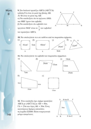 9. Στο διπλανό τραπέζιο ΑΒΓ∆ (ΑΒ
Γ∆)
η βάση Γ∆ είναι το µισό της βάσης ΑΒ.
Αν Μ είναι το µέσο της ΑΒ:
α) Να αποδείξετε ότι τα τρίγωνα ΑΜ∆
και ΜΒΓ έχουν ίσα εµβαδά.
β) Να αποδείξετε ότι εµβαδόν του
τριγώνου Μ∆Γ είναι το του εµβαδού
του τραπεζίου ΑΒΓ∆.
10. Να υπολογίσετε το x σε καθένα από τα παρακάτω σχήµατα.
11. Να υπολογίσετε τα εµβαδά των παρακάτω σχηµάτων.
12. Ένα οικόπεδο έχει σχήµα τραπεζίου
ΑΒΓ∆ µε (ΑΒ
Γ∆) µε ΑΒ = 40m,
Γ∆ = 25m και ύψος ∆Κ = 30m.Ένας
καινούργιος δρόµος αποκόπτει
τη λωρίδα ΕΖΗΘ. Πόσα τετραγωνικά
µέτρα αποµένουν;
Μέρος
Β΄
148
∆
Β
Γ
Α Μ
x
x
x
5cm
81cm2
60cm2
24cm2
8cm
x
32cm2
x x
7cm
20cm
15cm
12cm
14cm
24cm
8cm
10cm
6cm
13cm
∆ Θ 4m Η Γ
Β
E 4m Z
Κ
Α
30m
α) β) γ) δ)
α) β) γ)
δ) ε)
 