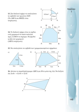 13. Στο διπλανό σχήµα να υπολογίσετε
το εµβαδόν του τριγώνου ΕΖΓ.
(Τα ΑΒΓ∆ και ΒΗΖΕ είναι
τετράγωνα).
14. Το διπλανό σχήµα είναι το σχέδιο
ενός χωραφιού το οποίο πωλείται
προς 12.000 € το στρέµµα. Να βρεθεί
η αξία του χωραφιού.
(ΑΒΓ∆ τετράγωνο)
15. Να υπολογίσετε τα εµβαδά των γραµµοσκιασµένων σχηµάτων.
16. ∆ίνεται το παραλληλόγραµµο ΑΒΓ∆ και Μ το µέσο της Α∆. Να δείξετε
ότι: Ε = Ε + Ε
Κεφάλαιο
1
149
∆ Γ
Ζ
Η
Β
Α
E
1024cm2
676cm2
40m
80m
60m
20m
35m 30m
1,5cm
3cm
1,5cm
4cm
2cm
3cm
2cm
5cm
3cm
Α Β
Η
Γ
Ζ
Ε
∆
Θ
3,5cm
β)
α)
∆ Γ
Β
Α
Μ
Α Β
Ε
Γ
Ζ
Η
∆
Θ
 
