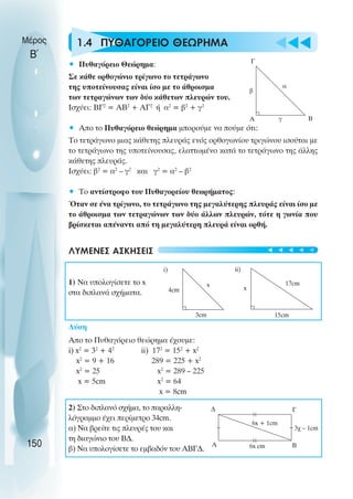 u t
t
t
1.4 ΠΥΘΑΓΟΡΕΙΟ ΘΕΩΡΗΜΑ
• Πυθαγόρειο Θεώρηµα:
Σε κάθε ορθογώνιο τρίγωνο το τετράγωνο
της υποτείνουσας είναι ίσο µε το άθροισµα
των τετραγώνων των δύο κάθετων πλευρών του.
Ισχύει: ΒΓ2
= ΑΒ2
+ ΑΓ2
ή α2
= β2
+ γ2
• Απο το Πυθαγόρειο θεώρηµα µπορούµε να πούµε ότι:
Το τετράγωνο µιας κάθετης πλευράς ενός ορθογωνίου τριγώνου ισούται µε
το τετράγωνο της υποτείνουσας, ελαττωµένο κατά το τετράγωνο της άλλης
κάθετης πλευράς.
Ισχύει: β2
= α2
– γ2
και γ2
= α2
– β2
• Το αντίστροφο του Πυθαγορείου θεωρήµατος:
Όταν σε ένα τρίγωνο, το τετράγωνο της µεγαλύτερης πλευράς είναι ίσο µε
το άθροισµα των τετραγώνων των δύο άλλων πλευρών, τότε η γωνία που
βρίσκεται απέναντι από τη µεγαλύτερη πλευρά είναι ορθή.
ΛΥΜΕΝΕΣ ΑΣΚΗΣΕΙΣ
1) Να υπολογίσετε το x
στα διπλανά σχήµατα.
Λύση
Απο το Πυθαγόρειο θεώρηµα έχουµε:
i) x2
= 32
+ 42
ii) 172
= 152
+ x2
x2
= 9 + 16 289 = 225 + x2
x2
= 25 x2
= 289 – 225
x = 5cm x2
= 64
x = 8cm
2) Στο διπλανό σχήµα, το παραλλη-
λόγραµµο έχει περίµετρο 34cm.
α) Να βρείτε τις πλευρές του και
τη διαγώνιο του Β∆.
β) Να υπολογίσετε το εµβαδόν του ΑΒΓ∆.
Μέρος
Β΄
150
Α Β
Γ
β
α
γ
4cm
3cm
x
i)
x
17cm
15cm
ii)
∆
Α Β
Γ
6x + 1cm
6x cm
3χ – 1cm
t
t
t
t
t
 