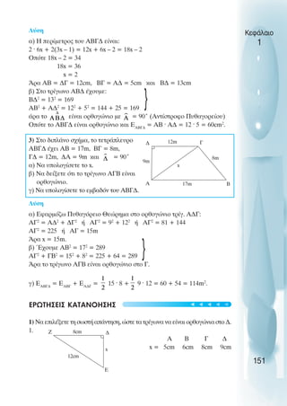 Κεφάλαιο
1
151
Λύση
α) Η περίµετρος του ΑΒΓ∆ είναι:
2 · 6x + 2(3x – 1) = 12x + 6x – 2 = 18x – 2
Oπότε 18x – 2 = 34
18x = 36
x = 2
Άρα ΑΒ = ∆Γ = 12cm, ΒΓ = Α∆ = 5cm και Β∆ = 13cm
β) Στο τρίγωνο ΑΒ∆ έχουµε:
Β∆2
= 132
= 169
ΑΒ2
+ Α∆2
= 122
+ 52
= 144 + 25 = 169
άρα το είναι ορθογώνιο µε = 90° (Αντίστροφο Πυθαγορείου)
Oπότε το ΑΒΓ∆ είναι ορθογώνιο και ΕΑΒΓ∆
= ΑΒ · Α∆ = 12 · 5 = 60cm2
.
3) Στο διπλάνο σχήµα, το τετράπλευρο
ΑΒΓ∆ έχει ΑΒ = 17m, ΒΓ = 8m,
Γ∆ = 12m, ∆Α = 9m και = 90°
α) Να υπολογίσετε το x.
β) Να δείξετε ότι το τρίγωνο ΑΓΒ είναι
ορθογώνιο.
γ) Να υπολογίσετε το εµβαδόν του ΑΒΓ∆.
Λύση
α) Εφαρµόζω Πυθαγόρειο Θεώρηµα στο ορθογώνιο τρίγ. Α∆Γ:
ΑΓ2
= Α∆2
+ ∆Γ2
ή ΑΓ2
= 92
+ 122
ή ΑΓ2
= 81 + 144
ΑΓ2
= 225 ή ΑΓ = 15m
Άρα x = 15m.
β) Έχουµε ΑΒ2
= 172
= 289
ΑΓ2
+ ΓΒ2
= 152
+ 82
= 225 + 64 = 289
Άρα το τρίγωνο ΑΓΒ είναι ορθογώνιο στο Γ.
γ) ΕΑΒΓ∆
= ΕΑΒΓ
+ ΕΑ∆Γ
= 15 · 8 + 9 · 12 = 60 + 54 = 114m2
.
ΕΡΩΤΗΣΕΙΣ ΚΑΤΑΝOΗΣΗΣ
1) Να επιλέξετε τη σωστή απάντηση, ώστε τα τρίγωνα να είναι ορθογώνια στο ∆.
1.
Α Β Γ ∆
x = 5cm 6cm 8cm 9cm
Γ
17m
x
∆
8m
Β
Α
9m
Z ∆
x
Ε
8cm
12cm
}
}
12m
t
t
t
t
t
 