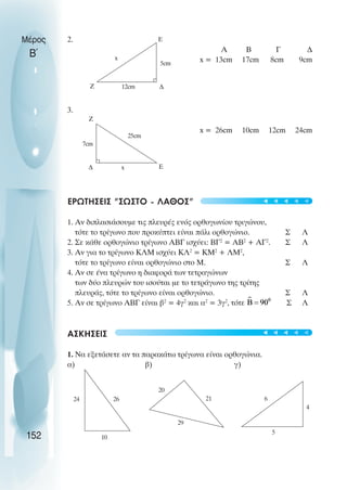 2.
A B Γ ∆
x = 13cm 17cm 8cm 9cm
3.
x = 26cm 10cm 12cm 24cm
ΕΡΩΤHΣΕΙΣ "ΣΩΣΤO - ΛAΘΟΣ"
1. Αν διπλασιάσουµε τις πλευρές ενός ορθογωνίου τριγώνου,
τότε το τρίγωνο που προκύπτει είναι πάλι ορθογώνιο. Σ Λ
2. Σε κάθε ορθογώνιο τρίγωνο ΑΒΓ ισχύει: ΒΓ2
= ΑΒ2
+ ΑΓ2
. Σ Λ
3. Αν για το τρίγωνο ΚΛΜ ισχύει ΚΛ2
= ΚΜ2
+ ΛΜ2
,
τότε το τρίγωνο είναι ορθογώνιο στο Μ. Σ Λ
4. Αν σε ένα τρίγωνο η διαφορά των τετραγώνων
των δύο πλευρών του ισούται µε το τετράγωνο της τρίτης
πλευράς, τότε το τρίγωνο είναι ορθογώνιο. Σ Λ
5. Αν σε τρίγωνο ΑΒΓ είναι β2
= 4γ2
και α2
= 3γ2
, τότε Σ Λ
ΑΣΚΗΣΕΙΣ
1. Να εξετάσετε αν τα παρακάτω τρίγωνα είναι ορθογώνια.
α) β) γ)
Μέρος
Β΄
152
Ε
5cm
∆
12cm
x
Z
Z
∆ Ε
x
25cm
7cm
26
10
24 21
29
20
4
5
6
t
t
t
t
t
t
t
t
t
t
 