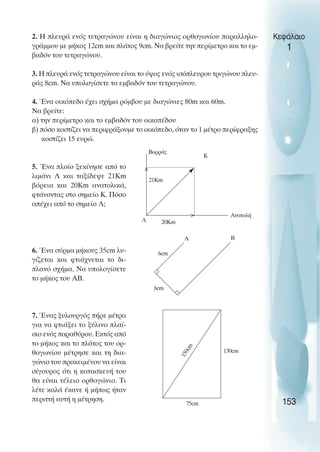 2. Η πλευρά ενός τετραγώνου είναι η διαγώνιος ορθογωνίου παραλληλο-
γράµµου µε µήκος 12cm και πλάτος 9cm. Να βρείτε την περίµετρο και το εµ-
βαδόν του τετραγώνου.
3. Η πλευρά ενός τετραγώνου είναι το ύψος ενός ισόπλευρου τριγώνου πλευ-
ράς 8cm. Να υπολογίσετε το εµβαδόν του τετραγώνου.
4. Ένα οικόπεδο έχει σχήµα ρόµβου µε διαγώνιες 80m και 60m.
Να βρείτε:
α) την περίµετρο και το εµβαδόν του οικοπέδου
β) πόσο κοστίζει να περιφράξουµε το οικόπεδο, όταν το 1 µέτρο περίφραξης
κοστίζει 15 ευρώ.
5. Ένα πλοίο ξεκίνησε από το
λιµάνι Λ και ταξίδεψε 21Km
βόρεια και 20Km ανατολικά,
φτάνοντας στο σηµείο Κ. Πόσο
απέχει από το σηµείο Λ;
6. Ένα σύρµα µήκους 35cm λυ-
γίζεται και φτιάχνεται το δι-
πλανό σχήµα. Να υπολογίσετε
το µήκος του ΑΒ.
7. Ένας ξυλουργός πήρε µέτρα
για να φτιάξει το ξύλινο πλαί-
σιο ενός παραθύρου. Εκτός από
το µήκος και το πλάτος του ορ-
θογωνίου µέτρησε και τη δια-
γώνιο του προκειµένου να είναι
σίγουρος ότι η κατασκευή του
θα είναι τέλειο ορθογώνιο. Τι
λέτε καλά έκανε ή µήπως ήταν
περιττή αυτή η µέτρηση.
Κεφάλαιο
1
153
Boρράς
Κ
Ανατολή
Λ
21Km
>
>
Α
6cm
Β
8cm
130cm
75cm
1
5
0
c
m
20Km
 