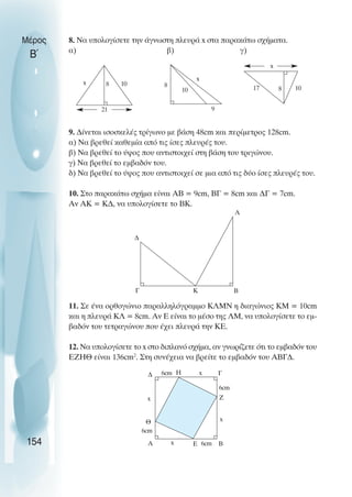 8. Να υπολογίσετε την άγνωστη πλευρά x στα παρακάτω σχήµατα.
α) β) γ)
9. ∆ίνεται ισοσκελές τρίγωνο µε βάση 48cm και περίµετρος 128cm.
α) Να βρεθεί καθεµία από τις ίσες πλευρές του.
β) Να βρεθεί το ύψος που αντιστοιχεί στη βάση του τριγώνου.
γ) Να βρεθεί το εµβαδόν του.
δ) Να βρεθεί το ύψος που αντιστοιχεί σε µια από τις δύο ίσες πλευρές του.
10. Στο παρακάτω σχήµα είναι ΑΒ = 9cm, ΒΓ = 8cm και ∆Γ = 7cm.
Αν ΑΚ = Κ∆, να υπολογίσετε το ΒΚ.
11. Σε ένα ορθογώνιο παραλληλόγραµµο ΚΛΜΝ η διαγώνιος ΚΜ = 10cm
και η πλευρά ΚΛ = 8cm. Αν Ε είναι το µέσο της ΛΜ, να υπολογίσετε το εµ-
βαδόν του τετραγώνου που έχει πλευρά την ΚΕ.
12. Να υπολογίσετε το x στο διπλανό σχήµα, αν γνωρίζετε ότι το εµβαδόν του
ΕΖΗΘ είναι 136cm2
. Στη συνέχεια να βρείτε το εµβαδόν του ΑΒΓ∆.
Μέρος
Β΄
154
9
x
10
8
21
8 10
x
x
8
17 10
Γ
∆
Κ Β
A
Γ
6cm
Ζ
x
Β
6cm
Ε
x
Α
6cm
Θ
x
∆ 6cm Η x
 