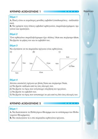 ΚΡΙΤΗΡΙΟ ΑΞΙΟΛΟΓΗΣΗΣ 1
Θέµα 1
Α. Ποιές είναι οι κυριότερες µονάδες εµβαδού (υποδιαιρέσεις - πολλαπλά-
σια).
Β. Να γράψετε τους τύπους εµβαδού ορθογωνίου, παραλληλογράµµου, τρι-
γώνου και τραπεζίου.
Θέµα 2
Ένα ορθογώνιο παραλληλόγραµµο έχει πλάτος 14cm και περίµετρο 68cm.
Να βρείτε το µήκος του και το εµβαδόν του.
Θέµα 3
Να εξετάσετε αν τα παρακάτω τρίγωνα είναι ορθογώνια.
α) β) γ)
Θέµα 4
∆ίνεται ισοσκελές τρίγωνο µε βάση 24cm και περίµετρο 56cm.
α) Να βρείτε καθεµία από τις ίσες πλευρές του.
β) Να βρείτε το ύψος που αντιστοιχεί στη βάση του τριγώνου.
γ) Να βρείτε το εµβαδόν του.
δ) Να βρείτε το ύψος που αντιστοιχεί σε µία από τις δύο ίσες πλευρές του.
ΚΡΙΤΗΡΙΟ ΑΞΙΟΛΟΓΗΣΗΣ 2
Θέµα 1
Α. Να διατυπώσετε το Πυθαγόρειο Θεώρηµα και το αντίστροφο του Πυθα-
γορείου Θεωρήµατος.
Β. Να υπολογίσετε το x στα παρακάτω ορθογώνια τρίγωνα.
Κεφάλαιο
1
155
5cm
6cm
4cm
5cm 12cm
13cm
4cm
6cm
t
t
t
t
t
t
t
t
t
t
 