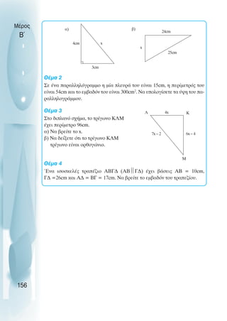 Θέµα 2
Σε ένα παραλληλόγραµµο η µία πλευρά του είναι 15cm, η περίµετρός του
είναι 54cm και το εµβαδόν του είναι 300cm2
. Να υπολογίσετε τα ύψη του πα-
ραλληλογράµµου.
Θέµα 3
Στο διπλανό σχήµα, το τρίγωνο ΚΛΜ
έχει περίµετρο 96cm.
α) Να βρείτε το x.
β) Να δείξετε ότι το τρίγωνο ΚΛΜ
τρίγωνο είναι ορθογώνιο.
Θέµα 4
Ένα ισοσκελές τραπέζιο ΑΒΓ∆ (ΑΒ
Γ∆) έχει βάσεις ΑΒ = 10cm,
Γ∆ =26cm και Α∆ = ΒΓ = 17cm. Να βρείτε το εµβαδόν του τραπεζίου.
Μέρος
Β΄
156
x
3cm
4cm
x
24cm
25cm
Λ 4x Κ
6x – 4
Μ
7x – 2
α) β)
 