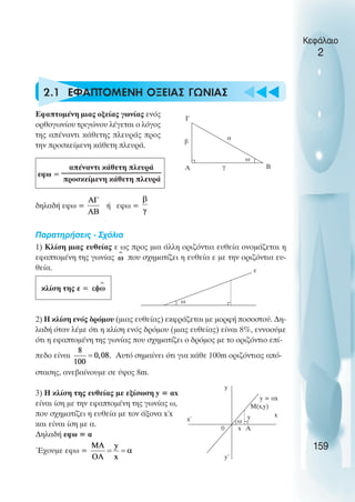 u t
t
t
2.1 ΕΦΑΠΤΟΜΕΝΗ ΟΞΕΙΑΣ ΓΩΝΙΑΣ
Εφαπτοµένη µιας οξείας γωνίας ενός
ορθογωνίου τριγώνου λέγεται ο λόγος
της απέναντι κάθετης πλευράς προς
την προσκείµενη κάθετη πλευρά.
απέναντι κάθετη πλευρά
προσκείµενη κάθετη πλευρά
δηλαδή εφω = ή εφω =
Παρατηρήσεις - Σχόλια
1) Κλίση µιας ευθείας ε ως προς µια άλλη οριζόντια ευθεία ονοµάζεται η
εφαπτοµένη της γωνίας που σχηµατίζει η ευθεία ε µε την οριζόντια ευ-
θεία.
κλίση της ε =
2) Η κλίση ενός δρόµου (µιας ευθείας) εκφράζεται µε µορφή ποσοστού. ∆η-
λαδή όταν λέµε ότι η κλίση ενός δρόµου (µιας ευθείας) είναι 8%, εννοούµε
ότι η εφαπτοµένη της γωνίας που σχηµατίζει ο δρόµος µε το οριζόντιο επί-
πεδο είναι Αυτό σηµαίνει ότι για κάθε 100m οριζόντιας από-
στασης, ανεβαίνουµε σε ύψος 8m.
3) Η κλίση της ευθείας µε εξίσωση y = αx
είναι ίση µε την εφαπτοµένη της γωνίας ω,
που σχηµατίζει η ευθεία µε τον άξονα x΄x
και είναι ίση µε α.
∆ηλαδή εφω = α
Έχουµε εφω =
Κεφάλαιο
2
159
Γ
Α
β
α
γ
ω
Β
εφω =
ω
ε
x΄
x
y
y΄
0
y = αx
Μ(x,y)
ω
y
x A
 
