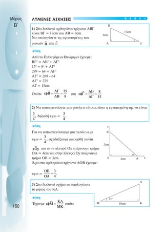 ΛΥΜΕΝΕΣ ΑΣΚΗΣΕΙΣ
1) Στο διπλανό ορθογώνιο τρίγωνο ABΓ
είναι ΒΓ = 17cm και ΑΒ = 8cm.
Να υπολογίσετε τις εφαπτοµένες των
γωνιών και
Λύση
Από το Πυθαγόρειο Θεώρηµα έχουµε:
ΒΓ2
= ΑΒ2
+ ΑΓ2
172
= 82
+ ΑΓ2
289 = 64 + ΑΓ2
ΑΓ2
= 289 – 64
ΑΓ2
= 225
ΑΓ = 15cm
Οπότε και
2) Nα κατασκευάσετε µια γωνία ω τέτοια, ώστε η εφαπτοµένη της να είναι
δηλαδή εφω =
Λύση
Για να κατασκευάσουµε µια γωνία ω µε
εφω = σχεδιάζουµε µια ορθή γωνία
και στην πλευρά Ox παίρνουµε τµήµα
ΟΑ = 4cm και στην πλευρά Οy παίρνουµε
τµήµα ΟΒ = 3cm.
Άρα στο ορθογώνιο τρίγωνο ΑΟΒ έχουµε:
εφω =
3) Στο διπλανό σχήµα να υπολογίσετε
το µήκος του ΚΛ.
Λύση
Έχουµε οπότε
Μέρος
Β΄
160
y
B
3cm
0 4cm Α x
ω
Λ
Κ
Μ
32˚
10cm
Α Γ
Β
8cm
17cm
t
t
t
t
t
 