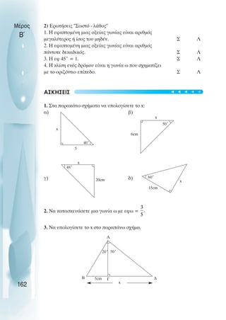 2) Ερωτήσεις "Σωστό - λάθος"
1. Η εφαπτοµένη µιας οξείας γωνίας είναι αριθµός
µεγαλύτερος ή ίσος του µηδέν. Σ Λ
2. Η εφαπτοµένη µιας οξείας γωνίας είναι αριθµός
πάντοτε δεκαδικός. Σ Λ
3. Η εφ 45˚ = 1. Σ Λ
4. Η κλίση ενός δρόµου είναι η γωνία ω που σχηµατίζει
µε το οριζόντιο επίπεδο. Σ Λ
ΑΣΚΗΣΕΙΣ
1. Στα παρακάτω σχήµατα να υπολογίσετε το x:
α) β)
γ) δ)
2. Nα κατασκευάσετε µια γωνία ω µε εφω =
3. Να υπολογίσετε το x στο παραπάνω σχήµα.
Μέρος
Β΄
162
40˚
5
x
50˚
x
6cm
x
48˚
20cm
60˚
15cm
x
x
20˚ 50˚
5cm
A
B ∆
Γ
t
t
t
t
t
 