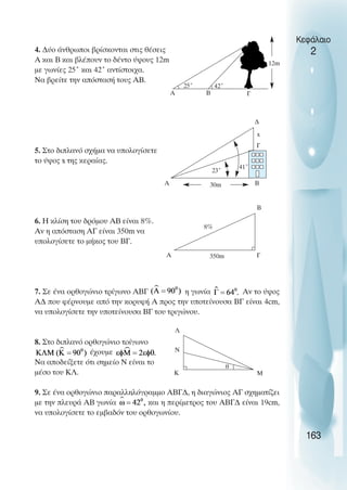 4. ∆ύο άνθρωποι βρίσκονται στις θέσεις
Α και Β και βλέπουν το δέντο ύψους 12m
µε γωνίες 25˚ και 42˚ αντίστοιχα.
Να βρείτε την απόστασή τους ΑΒ.
5. Στο διπλανό σχήµα να υπολογίσετε
το ύψος x της κεραίας.
6. Η κλίση του δρόµου ΑΒ είναι 8%.
Αν η απόσταση ΑΓ είναι 350m να
υπολογίσετε το µήκος του ΒΓ.
7. Σε ένα ορθογώνιο τρίγωνο ΑΒΓ η γωνία Αν το ύψος
Α∆ που φέρνουµε από την κορυφή Α προς την υποτείνουσα ΒΓ είναι 4cm,
να υπολογίσετε την υποτείνουσα ΒΓ του τριγώνου.
8. Στο διπλανό ορθογώνιο τρίγωνο
έχουµε
Να αποδείξετε ότι σηµείο Ν είναι το
µέσο του ΚΛ.
9. Σε ένα ορθογώνιο παραλληλόγραµµο ΑΒΓ∆, η διαγώνιος ΑΓ σχηµατίζει
µε την πλευρά ΑΒ γωνία και η περίµετρος του ΑΒΓ∆ είναι 19cm,
να υπολογίσετε το εµβαδόν του ορθογωνίου.
Κεφάλαιο
2
163
25˚ 42˚
A B
12m
23˚
41˚
30m
A B
Γ
x
∆
A
B
Γ
8%
350m
Λ
Κ
Ν
Μ
θ
Γ
 