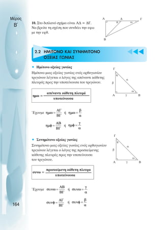 u t
t
t
10. Στο διπλανό σχήµα είναι Α∆ = ∆Γ.
Να βρείτε τη σχέση που συνδέει την εφω
µε την εφθ.
2.2 ΗΜΙΤΟΝΟ ΚΑΙ ΣΥΝΗΜΙΤΟΝΟ
ΟΞΕΙΑΣ ΓΩΝΙΑΣ
• Ηµίτονο οξείας γωνίας
Ηµίτονο µιας οξείας γωνίας ενός ορθογωνίου
τριγώνου λέγεται ο λόγος της απέναντι κάθετης
πλευράς προς την υποτείνουσα του τριγώνου.
απέναντι κάθετη πλευρά
υποτείνουσα
Έχουµε ή
ή
• Συνηµίτονο οξείας γωνίας
Συνηµίτονο µιας οξείας γωνίας ενός ορθογωνίου
τριγώνου λέγεται ο λόγος της προσκείµενης
κάθετης πλευράς προς την υποτείνουσα
του τριγώνου.
προσκείµενη κάθετη πλευρα
υποτείνουσα
Έχουµε ή
ή
Μέρος
Β΄
164
A
Β
∆ Γ
θ ω
Γ
Α Β
γ
α
β
φ
ω
ηµω =
Γ
Α Β
γ
α
β
φ
ω
συνω =
 