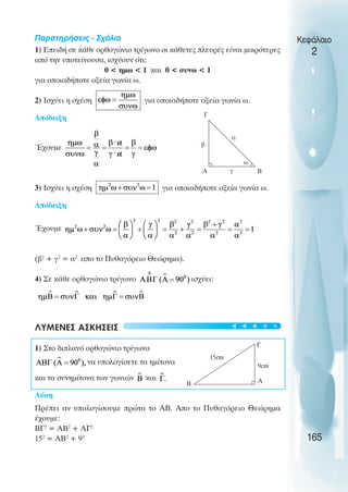 Παρατηρήσεις - Σχόλια
1) Επειδή σε κάθε ορθογώνιο τρίγωνο οι κάθετες πλευρές είναι µικρότερες
από την υποτείνουσα, ισχύουν ότι:
0 < ηµω < 1 και 0 < συνω < 1
για οποιαδήποτε οξεία γωνία ω.
2) Ισχύει η σχέση για οποιαδήποτε οξεία γωνία ω.
Απόδειξη
Έχουµε
3) Ισχύει η σχέση για οποιαδήποτε οξεία γωνία ω.
Απόδειξη
Έχουµε
(β2
+ γ2
= α2
απο το Πυθαγόρειο Θεώρηµα).
4) Σε κάθε ορθογώνιο τρίγωνο ισχύει:
ΛΥΜΕΝΕΣ ΑΣΚΗΣΕΙΣ
1) Στο διπλανό ορθογώνιο τρίγωνο
να υπολογίσετε τα ηµίτονα
και τα συνηµίτονα των γωνιών και
Λύση
Πρέπει αν υπολογίσουµε πρώτα το ΑΒ. Απο το Πυθαγόρειο Θεώρηµα
έχουµε:
BΓ2
= ΑΒ2
+ ΑΓ2
152
= ΑΒ2
+ 92
Κεφάλαιο
2
165
9cm
15cm
Γ
A
B
Γ
Α Β
γ
α
β
ω
t
t
t
t
t
 