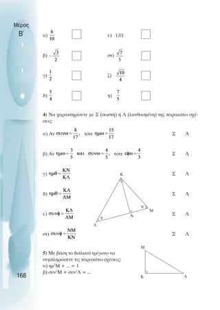 α) ε) 1,01
β) στ)
γ) ζ)
δ) η)
4) Να χαρακτηρίσετε µε Σ (σωστή) ή Λ (λανθασµένη) της παρακάτω σχέ-
σεις:
α) Αν τότε Σ Λ
β) Αν τότε Σ Λ
γ) Σ Λ
δ) Σ Λ
ε) Σ Λ
στ) Σ Λ
5) Με βάση το διπλανό τρίγωνο να
συµπληρώσετε τις παρακάτω σχέσεις:
α) ηµ2
Μ + ... = 1
β) συν2
Μ + συν2
Λ = ...
Μέρος
Β΄
168
Λ
Ν
Μ
φ
θ
Κ
Μ
Κ Λ
 