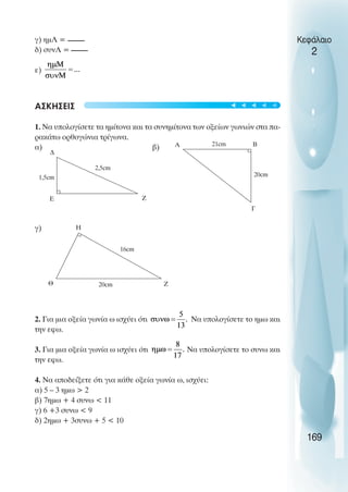 γ) ηµΛ =
δ) συνΛ =
ε)
ΑΣΚΗΣΕΙΣ
1. Να υπολογίσετε τα ηµίτονα και τα συνηµίτονα των οξείων γωνιών στα πα-
ρακάτω ορθογώνια τρίγωνα.
α) β)
γ)
2. Για µια οξεία γωνία ω ισχύει ότι Να υπολογίσετε το ηµω και
την εφω.
3. Για µια οξεία γωνία ω ισχύει ότι Να υπολογίσετε το συνω και
την εφω.
4. Να αποδείξετε ότι για κάθε οξεία γωνία ω, ισχύει:
α) 5 – 3 ηµω > 2
β) 7ηµω + 4 συνω < 11
γ) 6 +3 συνω < 9
δ) 2ηµω + 3συνω + 5 < 10
Κεφάλαιο
2
169
∆
Ε Ζ
2,5cm
1,5cm
Α Β
Γ
20cm
21cm
Η
Θ Ζ
16cm
20cm
t
t
t
t
t
 