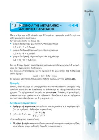u t
t
t
1.1 Η ΕΝΝΟΙΑ ΤΗΣ ΜΕΤΑΒΛΗΤΗΣ –
ΑΛΓΕΒΡΙΚΕΣ ΠΑΡΑΣΤΑΣΕΙΣ
Όταν παίρνουµε ταξί, πληρώνουµε 1,2 ευρώ για τη σηµαία, και 0,5 ευρώ για
κάθε χιλιόµετρο διαδροµής.
∆εν είναι δύσκολο να δούµε ότι:
• για µια διαδροµή 5 χιλιοµέτρων, θα πληρώσουµε
1,2 + 0,5 ˆ 5 = 3,7 ευρώ
• για µια διαδροµή 8 χιλιοµέτρων, θα πληρώσουµε
1,2 + 0,5 ˆ 8 = 5,2 ευρώ
• για µια διαδροµή 10 χιλιοµέτρων, θα πληρώσουµε
1,2 + 0,5 ˆ 10 = 6,2 ευρώ
Για να βρούµε λοιπόν πόσο θα πληρώσουµε, προσθέτουµε στο 1,2 το γινό-
µενο 0,5 ˆ (χιλιόµετρα διαδροµής).
Για ευκολία συµβολίζουµε µε το γράµµα x τα χιλιόµετρα της διαδροµής
οπότε έχουµε:
ποσό = 1,2 + 0,5x ˆ ευρώ
Το γράµµα x που παριστάνει οποιοδήποτε αριθµό, λέγεται µεταβλητή.
Oρισµός
Γενικά, όταν θέλουµε να αναφερθούµε σε ένα οποιοδήποτε στοιχείο ενός
συνόλου, ευκολύνει τη διατύπωση να δηλώσουµε το στοιχείο αυτό µε ένα
γράµµα. Το γράµµα αυτό ονοµάζεται µεταβλητή. Συνήθως οι µεταβλητές
παριστάνονται µε γράµµατα του ελληνικού αλφαβήτου ή και µε γράµµατα
του λατινικού αλφαβήτου. (α, β, γ, x, y, z, t, ...)
Αλγεβρικές παραστάσεις
• Αριθµητική παράσταση, ονοµάζεται µια παράσταση που περιέχει πρά-
ξεις µε αριθµούς. ∆ηλαδή οι παραστάσεις
5 ˆ (–2) + 8 : 2 – 3 και
είναι αριθµητικές παραστάσεις
• Αλγεβρική παράσταση ονοµάζεται µια παράσταση που περιέχει πράξεις
µε αριθµούς και µεταβλητές. ∆ηλαδή οι παραστάσεις
Κεφάλαιο
1
17
 