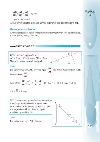 δηλαδή
εφω < εφφ < εφθ
Άρα, όταν αυξάνεται µια οξεία γωνία, αυξάνεται και η εφαπτοµένη της.
Παρατηρήσεις - Σχόλια
Αν δύο οξείς γωνιές έχουν ίσα ηµίτονα ή ίσα συνηµίτονα ή ίσες εφαπτόµενες,
τότε οι γωνίες αυτές είναι ίσες.
ΛΥΜΕΝΕΣ ΑΣΚΗΣΕΙΣ
1) Στο διπλανό σχήµα είναι:
ΑΓ = 5cm, ΒΓ = 3cm και ΑΕ = 12cm.
Να υπολογίσετε την απόσταση ∆Ε.
Λύση
Στο ορθογώνιο τρίγ. ΑΒΓ έχουµε και στο ορθογώνιο τρίγ. Α∆Ε
έχουµε
Άρα ισχύει ή ή 5 ˆ ∆Ε = 3 ˆ 12 ή 5 ˆ ∆Ε = 36 ή
∆Ε =
2) Το συνηµίτονο της γωνίας που σχηµατίζει
η σκάλα µε το δάπεδο είναι
Αν η απόσταση της βάσης της σκάλας από
τον τοίχο είναι ΑΒ = 1,4cm, να βρεθεί
το µήκος της σκάλας ΒΓ.
Λύση
Στο ορθογώνιο τρίγ. ΑΒΓ έχουµε:
Κεφάλαιο
2
171
Α
Β Ε
∆
Γ
ω
Α
Γ
Β
ω
t
t
t
t
t
 