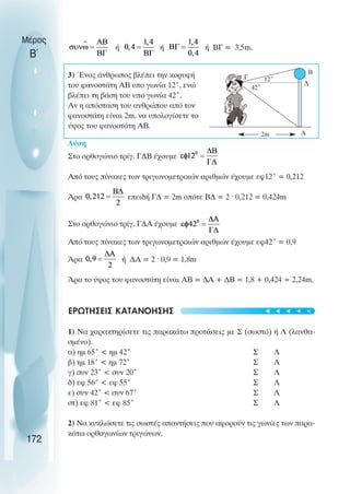 ή ή ή ΒΓ = 3,5m.
3) Ένας άνθρωπος βλέπει την κορυφή
του φανοστάτη ΑΒ υπο γωνία 12˚, ενώ
βλέπει τη βάση του υπο γωνία 42˚.
Αν η απόσταση του ανθρώπου από τον
φανοστάτη είναι 2m, να υπολογίσετε το
ύψος του φανοστάτη ΑΒ.
Λύση
Στο ορθογώνιο τρίγ. Γ∆Β έχουµε
Από τους πίνακες των τριγωνοµετρικών αριθµών έχουµε εφ12˚ = 0,212
Άρα επειδή Γ∆ = 2m οπότε Β∆ = 2 ˆ 0,212 = 0,424m
Στο ορθογώνιο τρίγ. Γ∆Α έχουµε
Από τους πίνακες των τριγωνοµετρικών αριθµών έχουµε εφ42˚ = 0,9
Άρα ή ∆Α = 2 ˆ 0,9 = 1,8m
Άρα το ύψος του φανοστάτη είναι ΑΒ = ∆Α + ∆Β = 1,8 + 0,424 = 2,24m.
ΕΡΩΤΗΣΕΙΣ ΚΑΤΑΝΟΗΣΗΣ
1) Να χαρακτηρίσετε τις παρακάτω προτάσεις µε Σ (σωστό) ή Λ (λανθα-
σµένο).
α) ηµ 65˚ < ηµ 42˚ Σ Λ
β) ηµ 18˚ < ηµ 72˚ Σ Λ
γ) συν 23˚ < συν 20˚ Σ Λ
δ) εφ 56˚ < εφ 55˚ Σ Λ
ε) συν 42˚ < συν 67˚ Σ Λ
στ) εφ 81˚ < εφ 85˚ Σ Λ
2) Να κυκλώσετε τις σωστές απαντήσεις που αφορούν τις γωνίες των παρα-
κάτω ορθογωνίων τριγώνων.
Μέρος
Β΄
172
Β
∆
Α
2m
12˚
42˚
Γ
t
t
t
t
t
 
