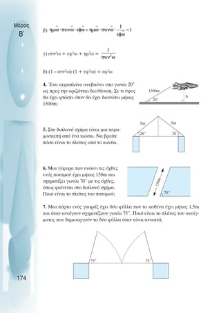 β)
γ) συν2
ω + εφ2
ω + ηµ2
ω =
δ) (1 – συν2
ω) (1 + εφ2
ω) = εφ2
ω
4. Ένα αεροπλάνο ανεβαίνει υπο γωνία 20˚
ως προς την οριζόντια διεύθυνση. Σε τι ύψος
θα έχει φτάσει όταν θα έχει διανύσει µήκος
1500m;
5. Στο διπλανό σχήµα είναι µια κερα-
µοσκεπή από ένα κιόσκι. Να βρείτε
πόσο είναι το πλάτος από το κιόσκι.
6. Μια γέφυρα που ενώνει τις όχθες
ενός ποταµού έχει µήκος 150m και
σχηµατίζει γωνία 70˚ µε τις όχθες,
όπως φαίνεται στο διπλανό σχήµα.
Ποιό είναι το πλάτος του ποταµού;
7. Μια πόρτα ενός γκαράζ έχει δύο φύλλα που το καθένα έχει µήκος 1,5m
και όταν ανοίγουν σχηµατίζουν γωνία 75˚. Ποιό είναι το πλάτος του ανοίγ-
µατος που δηµιουργούν τα δύο φύλλα όταν είναι ανοικτά;
Μέρος
Β΄
174
20˚
1500m
5m 5m
28˚ 28˚
1
5
0
m
70˚
75˚ 75˚
h
 