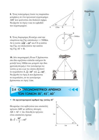 u t
t
t
8. Ένας τοπογράφος έκανε τις παρακάτω
µετρήσεις σε ένα τριγωνικό αγροτεµάχιο
ΑΒΓ που φαίνονται στο διπλανό σχήµα.
Να βρείτε το ύψος υ και το εµβαδόν
του αγροτεµαχίου.
9. Ένας δορυφόρος Β απέχει από την
επιφάνεια της Γης απόσταση υ = 500Km.
Αν η γωνία και ΓΑ η ακτίνα
της Γης, να υπολογίσετε την ακτίνα
της Γης ΑΓ = R.
10. ∆ύο παρατηρητές Β και Γ βρίσκονται
στο ίδιο οριζόντιο επίπεδο απέχουν δε
µεταξύ τους 1000m και µετρούν την ίδια
χρονική στιγµή µ’ ένα γωνιόµετρο τις
γωνίες φ και ω µε τις οποίες βλέπουν
το αεροπλάνο Α, και
Να βρεθεί το ύψος h που βρίσκεται
το αεροπλάνο, αν τα γωνιόµετρα
βρίσκονται σε ύψος 1,6m.
2.4 ΟΙ ΤΡΙΓΩΝΟΜΕΤΡΙΚΟΙ ΑΡΙΘΜΟΙ
ΤΩΝ ΓΩΝΙΩΝ 30˚
, 45˚, 60˚
• Οι τριγωνοµετρικοί αριθµοί της γωνίας 45˚
Θεωρούµε ένα ορθογώνιο και ισοσκελές
τρίγωνο ΑΒΓ µε κάθετες πλευρές
ΑΒ = ΑΓ = 1m. Επειδή το τρίγωνο
είναι ισοσκελές έχουµε
Κεφάλαιο
2
175
υ
48˚ 70˚
150m
Α Β ∆
Γ
Α
Γ
R
υ = 500Km
60˚
∆
Β
Β Γ
ω
φ
h
Α
45˚
45˚
1m
1m
Α
Γ
Β
 