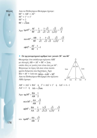 Απο το Πυθαγόρειο Θεώρηµα έχουµε:
BΓ2
= ΑΒ2
+ ΑΓ2
ΒΓ2
= 12
+ 12
ΒΓ2
= 2
Άρα
• Οι τριγωνοµετρικοί αριθµοί των γωνιών 30˚ και 60˚
Θεωρούµε ένα ισόπλευρο τρίγωνο ΑΒΓ
µε πλευρές ΑΒ = ΑΓ = ΒΓ = 2cm,
οπότε όλες οι γωνίες του είναι ίσες µε 60˚.
Φέρνουµε το ύψος Α∆ που είναι ταυτό-
χρονα διάµεσος και διχοτόµος. Άρα
Β∆ = ∆Γ = 1cm και
Απο το Πυθαγόρειο Θεώρηµα στο τρίγωνο
ΑΒ∆ έχουµε:
ΑΒ2
= Α∆2
+ Β∆2
ή 22
= Α∆2
+ 12
ή Α∆2
= 4 – 1
Α∆2
= 3 ή
Άρα
και
Μέρος
Β΄
176
30˚
A
30˚
60˚ 60˚
Β ∆ Γ
2cm
2cm
1m 1m
 