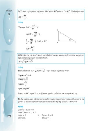 3) Σε ένα ορθογώνιο τρίγωνο είναι Να δείξετε ότι
Λύση
Έχουµε ή
ή
ή 2ΑΒ = ΒΓ
4) Να βρείτε για ποιές τιµές της οξείας γωνίας x ενός ορθογωνίου τριγώνου
έχει νόηµα αριθµού η παράσταση
Λύση
Η παράσταση έχει νόηµα αριθµού όταν:
Άρα x ≥ 60˚, αφού όσο αυξάνει η γωνία, αυξάνει και το ηµίτονό της.
5) Αν x είναι µια οξεία γωνία ορθογωνίου τριγώνου, να προσδιορίσετε τη
γωνία x, αν είναι γνωστό ότι ικανοποιεί τη σχέση. 2συν2
x – συνx = 0
Λύση
2συν2
x – συνx = 0
συνx (2συνx – 1) = 0
συνx = 0 ή 2συν – 1 = 0
αδύνατη 2συνx = 1
Μέρος
Β΄
178
B
A Γ
30˚
 
