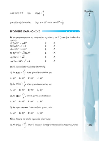 γιατί συνx >0 και
για κάθε οξεία γωνία x Άρα x = 60˚ γιατί
ΕΡΩΤΗΣΕΙΣ ΚΑΤΑΝΟΗΣΗΣ
1) Να χαρακτηρίσετε τις παρακάτω προτάσεις µε Σ (σωστή) ή Λ (λανθα-
σµένη).
α) 2ηµ60˚ =ηµ45˚ Σ Λ
β) 2ηµ30˚ – 1 =0 Σ Λ
γ) 3εφ30˚ =εφ60˚ Σ Λ
δ) Σ Λ
ε) Σ Λ
στ) Σ Λ
2) Να κυκλώσετε τη σωστή απάντηση:
α) Αν τότε η γωνία ω ισούται µε:
Α. 30˚ Β. 60˚ Γ. 45˚ ∆. 90˚
β) Αν τότε η γωνία ω ισούται µε:
Α. 60˚ Β. 30˚ Γ. 90˚ ∆. 45˚
γ) Αν τότε η γωνία ω ισούται µε:
Α. 90˚ Β. 45˚ Γ. 60˚ ∆. 30˚
δ) Αν όπου ω οξεία γωνία, τότε:
Α. 60˚ Β. 30˚ Γ. 45˚ ∆. 90˚
3) Να βάλετε σε κύκλο τη σωστή απάντηση:
α) Αν όπου θ και ω οι γωνίες του παρακάτω σχήµατος, τότε:
Κεφάλαιο
2
179
t
t
t
t
t
 