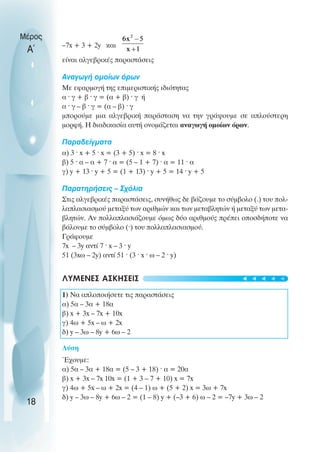 –7x + 3 + 2y και
είναι αλγεβρικές παραστάσεις
Αναγωγή οµοίων όρων
Με εφαρµογή της επιµεριστικής ιδιότητας
α ˆ γ + β ˆ γ = (α + β) ˆ γ ή
α ˆ γ – β ˆ γ = (α – β) ˆ γ
µπορούµε µια αλγεβρική παράσταση να την γράψουµε σε απλούστερη
µορφή. Η διαδικασία αυτή ονοµάζεται αναγωγή οµοίων όρων.
Παραδείγµατα
α) 3 ˆ x + 5 ˆ x = (3 + 5) ˆ x = 8 ˆ x
β) 5 ˆ α – α + 7 ˆ α = (5 – 1 + 7) ˆ α = 11 ˆ α
γ) y + 13 ˆ y + 5 = (1 + 13) ˆ y + 5 = 14 ˆ y + 5
Παρατηρήσεις – Σχόλια
Στις αλγεβρικές παραστάσεις, συνήθως δε βάζουµε το σύµβολο (.) του πολ-
λαπλασιασµού µεταξύ των αριθµών και των µεταβλητών ή µεταξύ των µετα-
βλητών. Αν πολλαπλασιάζουµε όµως δύο αριθµούς πρέπει οποσδήποτε να
βάλουµε το σύµβολο (ˆ) του πολλαπλασιασµού.
Γράφουµε
7x – 3y αντί 7 ˆ x – 3 ˆ y
51 (3xω – 2y) αντί 51 ˆ (3 ˆ x ˆ ω – 2 ˆ y)
ΛΥΜΕΝΕΣ ΑΣΚΗΣΕΙΣ
1) Να απλοποιήσετε τις παραστάσεις
α) 5α – 3α + 18α
β) x + 3x – 7x + 10x
γ) 4ω + 5x – ω + 2x
δ) y – 3ω – 8y + 6ω – 2
Λύση
Έχουµε:
α) 5α – 3α + 18α = (5 – 3 + 18) ˆ α = 20α
β) x + 3x – 7x 10x = (1 + 3 – 7 + 10) x = 7x
γ) 4ω + 5x – ω + 2x = (4 – 1) ω + (5 + 2) x = 3ω + 7x
δ) y – 3ω – 8y + 6ω – 2 = (1 – 8) y + (–3 + 6) ω – 2 = –7y + 3ω – 2
Μέρος
Α΄
18
t
t
t
t
t
 