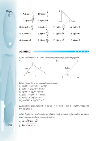 ΑΣΚΗΣΕΙΣ
1. Να υπολογίσετε τα x και y στα παρακάτω ορθογώνια τρίγωνα:
α) β)
2. Να αποδείξετε τις παρακάτω ισότητες:
α) συν60˚ = συν2
30˚ – ηµ2
30˚
β) ηµ60˚ = 2ηµ30˚ ˆ συν30˚
γ) εφ3
45˚ = εφ30˚ ˆ εφ60˚
δ) ηµ30˚ – εφ45˚ = – συν60˚
ε) συν60˚ + 2ηµ2
30˚ = 1
στ) συν2
45˚ + 2ηµ2
60˚ = 2
3. Αν ισχύει η σχέση ηµ2
45˚ + εφ2
30˚ = x ˆ ηµ45˚ ˆ συν45˚ ˆ εφ60˚, να βρείτε
την τιµή του x.
4. Nα βρείτε για ποιές τιµές της οξείας γωνίας x ενός ορθογωνίου τριγώνου
έχουν νόηµα αριθµού οι παραστάσεις.
α)
β)
Μέρος
Β΄
180
Α Β
θ
ω
Γ
60˚
4cm
Α
Β x Γ
y
Ζ x ∆
y
Ε
45˚
t
t
t
t
t
 