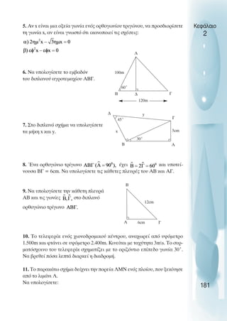 5. Αν x είναι µια οξεία γωνία ενός ορθογωνίου τριγώνου, να προσδιορίσετε
τη γωνία x, αν είναι γνωστό ότι ικανοποιεί τις σχέσεις:
6. Να υπολογίσετε το εµβαδόν
του διπλανού αγροτεµαχίου ΑΒΓ.
7. Στο διπλανό σχήµα να υπολογίσετε
τα µήκη x και y.
8. Ένα ορθογώνιο τρίγωνο έχει και υποτεί-
νουσα ΒΓ = 6cm. Να υπολογίσετε τις κάθετες πλευρές του ΑΒ και ΑΓ.
9. Nα υπολογίσετε την κάθετη πλευρά
ΑΒ και τις γωνίες στο διπλανό
ορθογώνιο τρίγωνο
10. Το τελεφερίκ ενός χιονοδροµικού κέντρου, αναχωρεί από υψόµετρο
1.500m και φτάνει σε υψόµετρο 2.400m. Κινείται µε ταχύτητα 3ms. Το συρ-
µατόσχοινο του τελεφερίκ σχηµατίζει µε το οριζόντιο επίπεδο γωνία 30˚.
Να βρεθεί πόσα λεπτά διαρκεί η διαδροµή.
11. Το παρακάτω σχήµα δείχνει την πορεία ΛΜΝ ενός πλοίου, που ξεκίνησε
από το λιµάνι Λ.
Να υπολογίσετε:
Κεφάλαιο
2
181
60˚
100m
Α
Γ
120m
Β ∆
45˚
∆
30˚
y
Γ
5cm
A
B
x
12cm
A Γ
Β
6cm
 