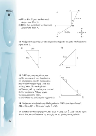 α) Πόσα Km βόρεια του λιµανιού
Λ ήταν στη θέση Ν.
β) Πόσα Km ανατολικά του λιµανιού
Λ ήταν στη θέση Ν.
12. Να βρείτε τις γωνίες x, y στα πάρακάτω σχήµατα και µετά υπολογίστε τα
µήκη α και β.
13. Ο Πέτρος παρατηρώντας την
σκάλα του σπιτιού του, διαπίστωσε
ότι αποτελείται από 14 σκαλοπάτια
που το καθένα έχει ύψος 18cm και
πλάτος 30cm. Να υπολογίσετε:
α) Το ύψος ΑΓ της σκάλας του σπιτιού.
β) Την απόσταση ΑΒ της αρχής
της σκάλας από το σπίτι.
γ) Την κλίση της σκάλας και τη γωνία ω.
14. Να βρείτε το εµβαδό παραλληλογράµµου ΑΒΓ∆ που έχει πλευρές
ΑΒ = 20cm, ΒΓ = 30cm και γωνία
15. ∆ίνεται ισοσκελές τρίγωνο ΑΒΓ (ΑΒ = ΑΓ). Αν και το ύψος
Α∆ = 5cm, να υπολογίσετε τις πλευρές και τις γωνίες του τριγώνου.
Μέρος
Β΄
182
45˚
10,8Km
30˚
12,6Km
Λ
Μ
Κ
Ρ Ν
Β
∆ Α
Ν
16cm
y
25cm
β
28m
α
x
56m
Α
Γ
Β
ω
i) ii)
 