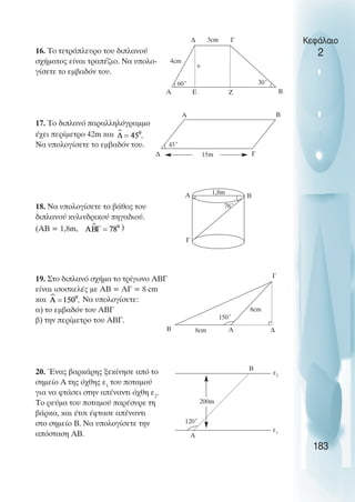 16. Το τετράπλευρο του διπλανού
σχήµατος είναι τραπέζιο. Να υπολο-
γίσετε το εµβαδόν του.
17. Το διπλανό παραλληλόγραµµο
έχει περίµετρο 42m και
Να υπολογίσετε το εµβαδόν του.
18. Να υπολογίσετε το βάθος του
διπλανού κυλινδρικού πηγαδιού.
(ΑΒ = 1,8m, )
19. Στο διπλανό σχήµα το τρίγωνο ABΓ
είναι ισοσκελές µε ΑΒ = ΑΓ = 8 cm
και Να υπολογίσετε:
α) το εµβαδόν του ΑΒΓ
β) την περίµετρο του ΑΒΓ.
20. Ένας βαρκάρης ξεκίνησε από το
σηµείο Α της όχθης ε1
του ποταµού
για να φτάσει στην απέναντι όχθη ε2
.
Το ρεύµα του ποταµού παρέσυρε τη
βάρκα, και έτσι έφτασε απέναντι
στο σηµείο Β. Να υπολογίσετε την
απόσταση ΑΒ.
Κεφάλαιο
2
183
60˚
4cm
A
30˚
Β
Γ
∆
υ
45˚
15m
A Β
Γ
∆
78˚
1,8m
Α Β
Γ
150˚
8cm
Β
8cm
Α
Γ
120˚
Α
Β
ε2
ε1
3cm
E Z
∆
200m
 