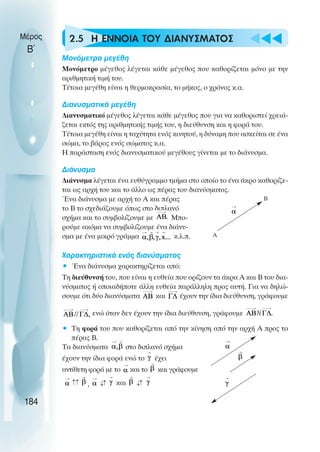 u t
t
t
2.5 Η ΕΝΝΟΙΑ ΤΟΥ ∆ΙΑΝΥΣΜΑΤΟΣ
Μονόµετρα µεγέθη
Μονόµετρο µέγεθος λέγεται κάθε µέγεθος που καθορίζεται µόνο µε την
αριθµητική τιµή του.
Τέτοια µεγέθη είναι η θερµοκρασία, το µήκος, ο χρόνος κ.α.
∆ιανυσµατικά µεγέθη
∆ιανυσµατικό µέγεθος λέγεται κάθε µέγεθος που για να καθοριστεί χρειά-
ζεται εκτός της αριθµητικής τιµής του, η διεύθυνση και η φορά του.
Τέτοια µεγέθη είναι η ταχύτητα ενός κινητού, η δύναµη που ασκείται σε ένα
σώµα, το βάρος ενός σώµατος κ.α.
Η παράσταση ενός διανυσµατικού µεγέθους γίνεται µε το διάνυσµα.
∆ιάνυσµα
∆ιάνυσµα λέγεται ένα ευθύγραµµο τµήµα στο οποίο το ένα άκρο καθορίζε-
ται ως αρχή του και το άλλο ως πέρας του διανύσµατος.
Ένα διάνυσµα µε αρχή το Α και πέρας
το Β το σχεδιάζουµε όπως στο διπλανό
σχήµα και το συµβολίζουµε µε Μπο-
ρούµε ακόµα να συµβολίζουµε ένα διάνυ-
σµα µε ένα µικρό γράµµα κ.λ.π.
Χαρακτηριστικά ενός διανύσµατος
• Ένα διάνυσµα χαρακτηρίζεται από:
Τη διεύθυνσή του, που είναι η ευθεία που ορίζουν τα άκρα Α και Β του δια-
νύσµατος ή οποιαδήποτε άλλη ευθεία παράλληλη προς αυτή. Για να δηλώ-
σουµε ότι δύο διανύσµατα και έχουν την ίδια διεύθυνση, γράφουµε
ενώ όταν δεν έχουν την ίδια διεύθυνση, γράφουµε
• Τη φορά του που καθορίζεται από την κίνηση από την αρχή Α προς το
πέρας Β.
Τα διανύσµατα στο διπλανό σχήµα
έχουν την ίδια φορά ενώ το έχει
αντίθετη φορά µε το και το και γράφουµε
, και
Μέρος
Β΄
184
Α
Β
↓↓
↓
↓
↓
↓
 