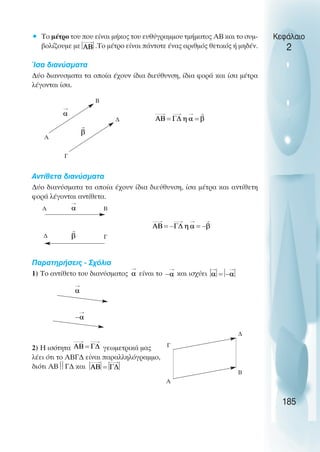 • To µέτρο του που είναι µήκος του ευθύγραµµου τµήµατος ΑΒ και το συµ-
βολίζουµε µε .Το µέτρο είναι πάντοτε ένας αριθµός θετικός ή µηδέν.
Ίσα διανύσµατα
∆ύο διανυσµατα τα οποία έχουν ίδια διεύθυνση, ίδια φορά και ίσα µέτρα
λέγονται ίσα.
Αντίθετα διανύσµατα
∆ύο διανύσµατα τα οποία έχουν ίδια διεύθυνση, ίσα µέτρα και αντίθετη
φορά λέγονται αντίθετα.
Παρατηρήσεις - Σχόλια
1) Το αντίθετο του διανύσµατος είναι το και ισχύει
2) Η ισότητα γεωµετρικά µας
λέει ότι το ΑΒΓ∆ είναι παραλληλόγραµµο,
διότι ΑΒ
Γ∆ και
Κεφάλαιο
2
185
Γ
∆
Α
Β
Γ
∆
Α Β
Γ
A
∆
Β
 