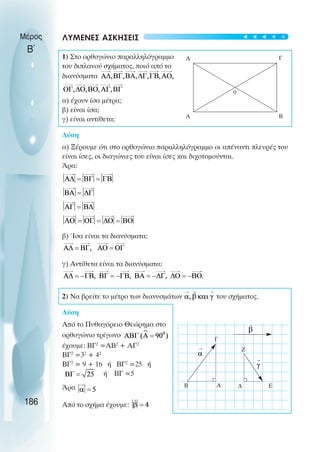 ΛΥΜΕΝΕΣ ΑΣΚΗΣΕΙΣ
1) Στο ορθογώνιο παραλληλόγραµµο
του διπλανού σχήµατος, ποιό από τα
διανύσµατα
α) έχουν ίσα µέτρα;
β) είναι ίσα;
γ) είναι αντίθετα;
Λύση
α) Ξέρουµε ότι στο ορθογώνιο παραλληλόγραµµο οι απέναντι πλευρές του
είναι ίσες, οι διαγώνιες του είναι ίσες και διχοτοµούνται.
Άρα:
β) Ίσα είναι τα διανύσµατα:
γ) Αντίθετα είναι τα διανύσµατα:
2) Nα βρείτε το µέτρο των διανυσµάτων του σχήµατος.
Λύση
Από το Πυθαγόρειο Θεώρηµα στο
ορθογώνιο τρίγωνο
έχουµε: BΓ2
=ΑΒ2
+ ΑΓ2
ΒΓ2
=32
+ 42
ΒΓ2
= 9 + 16 ή ΒΓ2
=25 ή
ή ΒΓ =5
Άρα
Από το σχήµα έχουµε:
Μέρος
Β΄
186
∆ Γ
Β
Α
0
Β Α
Γ
Ζ
∆ Ε
t
t
t
t
t
 