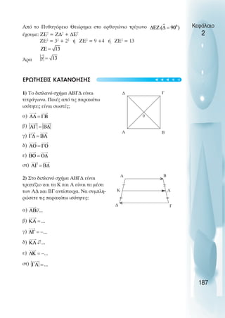 Από το Πυθαγόρειο Θεώρηµα στο ορθογώνιο τρίγωνο
έχουµε: ZE2
= Ζ∆2
+ ∆Ε2
ΖΕ2
= 32
+ 22
ή ΖΕ2
= 9 +4 ή ΖΕ2
= 13
Άρα
ΕΡΩΤΗΣΕΙΣ ΚΑΤΑΝΟΗΣΗΣ
1) Το διπλανό σχήµα ΑΒΓ∆ είναι
τετράγωνο. Ποιές από τις παρακάτω
ισότητες είναι σωστές;
α)
β)
γ)
δ)
ε)
στ)
2) Στο διπλανό σχήµα ΑΒΓ∆ είναι
τραπέζιο και τα Κ και Λ είναι τα µέσα
των Α∆ και ΒΓ αντίστοιχα. Να συµπλη-
ρώσετε τις παρακάτω ισότητες:
α)
β)
γ)
δ)
ε)
στ)
Κεφάλαιο
2
187
∆ Γ
Β
Α
0
Α Β
Κ Λ
Γ
∆
↓
↓
>
>
t
t
t
t
t
 