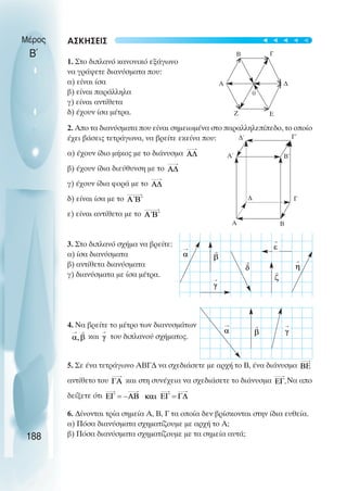 ΑΣΚΗΣΕΙΣ
1. Στο διπλανό κανονικό εξάγωνο
να γράψετε διανύσµατα που:
α) είναι ίσα
β) είναι παράλληλα
γ) είναι αντίθετα
δ) έχουν ίσα µέτρα.
2. Απο τα διανύσµατα που είναι σηµειωµένα στο παραλληλεπίπεδο, το οποίο
έχει βάσεις τετράγωνα, να βρείτε εκείνα που:
α) έχουν ίδιο µήκος µε το διάνυσµα
β) έχουν ίδια διεύθυνση µε το
γ) έχουν ίδια φορά µε το
δ) είναι ίσα µε το
ε) είναι αντίθετα µε το
3. Στο διπλανό σχήµα να βρείτε:
α) ίσα διανύσµατα
β) αντίθετα διανύσµατα
γ) διανύσµατα µε ίσα µέτρα.
4. Να βρείτε το µέτρο των διανυσµάτων
και του διπλανού σχήµατος.
5. Σε ένα τετράγωνο ΑΒΓ∆ να σχεδιάσετε µε αρχή το Β, ένα διάνυσµα
αντίθετο του και στη συνέχεια να σχεδιάσετε το διάνυσµα Να απο
δείξετε ότι
6. ∆ίνονται τρία σηµεία Α, Β, Γ τα οποία δεν βρίσκονται στην ίδια ευθεία.
α) Πόσα διανύσµατα σχηµατίζουµε µε αρχή το Α;
β) Πόσα διανύσµατα σχηµατίζουµε µε τα σηµεία αυτά;
Μέρος
Β΄
188
Β Γ
∆
Ε
Ζ
Α
0
Α
∆
Β
Γ
Α΄ Β΄
Γ΄
∆΄
>
>
>
>
>
>
t
t
t
t
t
 