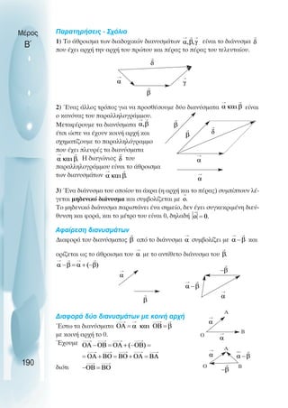 Παρατηρήσεις - Σχόλια
1) Το άθροισµα των διαδοχικών διανυσµάτων είναι το διάνυσµα
που έχει αρχή την αρχή του πρώτου και πέρας το πέρας του τελευταίου.
2) Ένας άλλος τρόπος για να προσθέσουµε δύο διανύσµατα είναι
ο κανόνας του παραλληλογράµµου.
Μεταφέρουµε τα διανύσµατα
έτσι ώστε να έχουν κοινή αρχή και
σχηµατίζουµε το παραλληλόγραµµο
που έχει πλευρές τα διανύσµατα
Η διαγώνιος του
παραλληλογράµµου είναι το άθροισµα
των διανυσµάτων
3) Ένα διάνυσµα του οποίου τα άκρα (η αρχή και το πέρας) συµπίπτουν λέ-
γεται µηδενικό διάνυσµα και συµβολίζεται µε
To µηδενικό διάνυσµα παριστάνει ένα σηµείο, δεν έχει συγκεκριµένη διεύ-
θυνση και φορά, και το µέτρο του είναι 0, δηλαδή
Αφαίρεση διανυσµάτων
∆ιαφορά του διανύσµατος από το διάνυσµα συµβολίζει µε και
ορίζεται ως το άθροισµα του µε το αντίθετο διάνυσµα του
∆ιαφορά δύο διανυσµάτων µε κοινή αρχή
Έστω τα διανύσµατα
µε κοινή αρχή το 0.
Έχουµε
διότι
Ο
Α
Β
Α
Β
Ο
190
Μέρος
Β΄
 